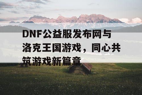 DNF公益服发布网与洛克王国游戏，同心共筑游戏新篇章