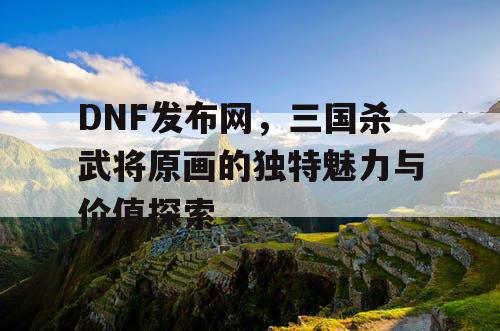 DNF发布网，三国杀武将原画的独特魅力与价值探索