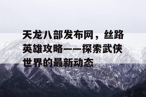 天龙八部发布网，丝路英雄攻略——探索武侠世界的最新动态