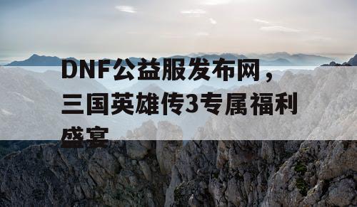 DNF公益服发布网，三国英雄传3专属福利盛宴
