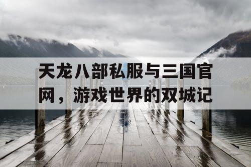 天龙八部私服与三国官网，游戏世界的双城记