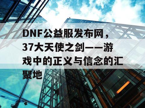 DNF公益服发布网，37大天使之剑——游戏中的正义与信念的汇聚地