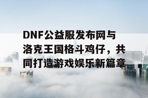 DNF公益服发布网与洛克王国格斗鸡仔，共同打造游戏娱乐新篇章