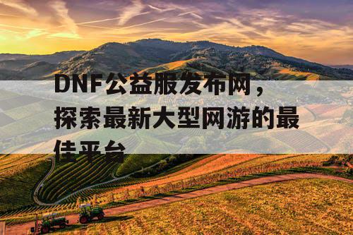 DNF公益服发布网，探索最新大型网游的最佳平台