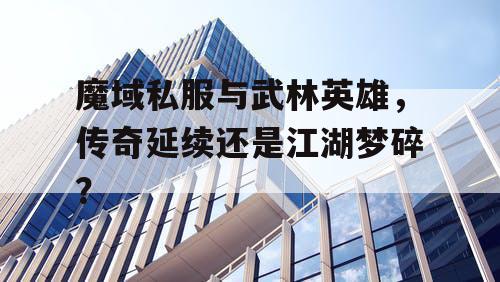 魔域私服与武林英雄，传奇延续还是江湖梦碎？