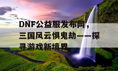 DNF公益服发布网，三国风云惧鬼劫——探寻游戏新境界