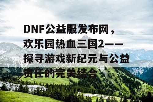 DNF公益服发布网，欢乐园热血三国2——探寻游戏新纪元与公益责任的完美结合