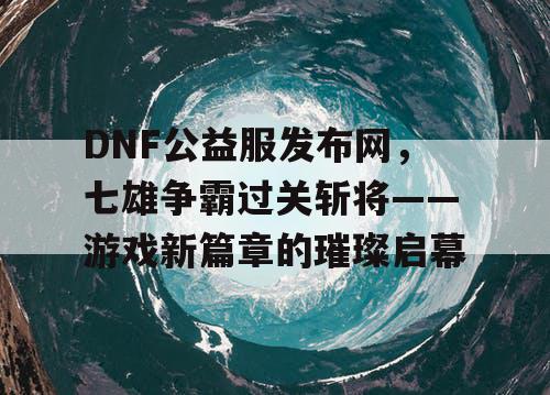 DNF公益服发布网，七雄争霸过关斩将——游戏新篇章的璀璨启幕