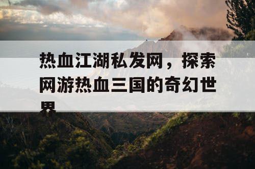 热血江湖私发网，探索网游热血三国的奇幻世界