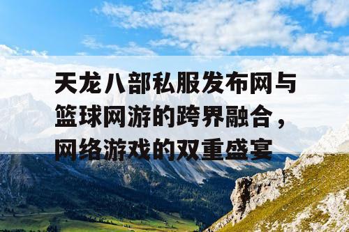天龙八部私服发布网与篮球网游的跨界融合，网络游戏的双重盛宴