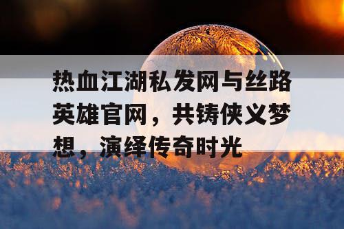 热血江湖私发网与丝路英雄官网，共铸侠义梦想，演绎传奇时光