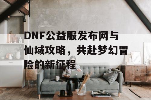 DNF公益服发布网与仙域攻略，共赴梦幻冒险的新征程