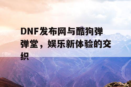 DNF发布网与酷狗弹弹堂，娱乐新体验的交织