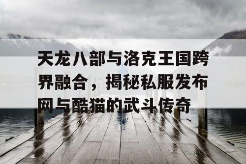 天龙八部与洛克王国跨界融合，揭秘私服发布网与酷猫的武斗传奇