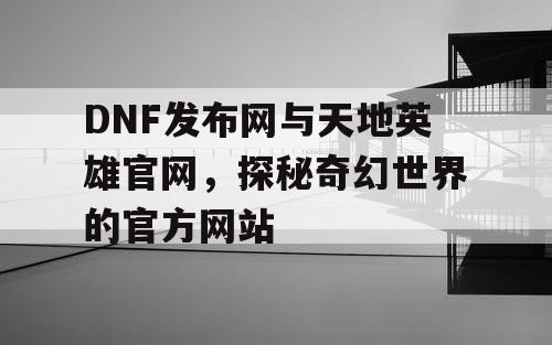 DNF发布网与天地英雄官网，探秘奇幻世界的官方网站