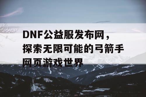 DNF公益服发布网，探索无限可能的弓箭手网页游戏世界