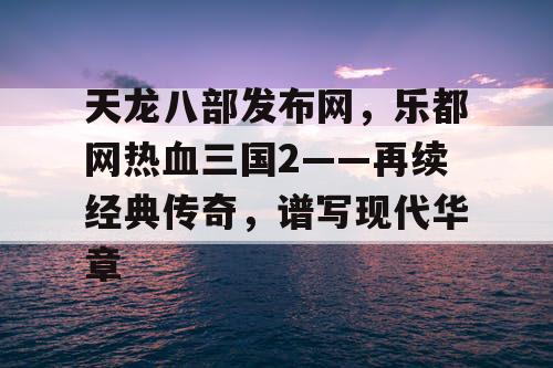 天龙八部发布网,乐都网热血三国2——再续经典传奇,谱写现代华章 天龙八部发布网,乐都网热血三国2——再续经典传奇,谱写现代华章