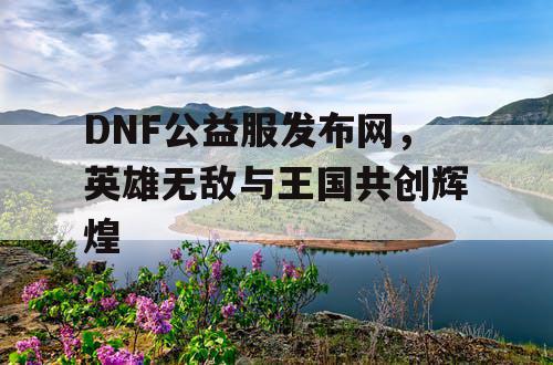 DNF公益服发布网，英雄无敌与王国共创辉煌