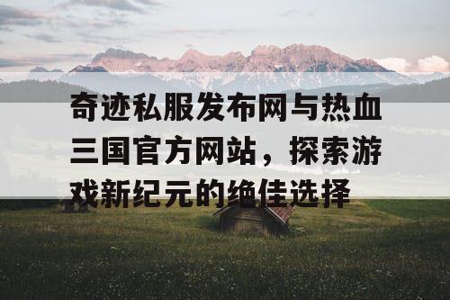 奇迹私服发布网与热血三国官方网站，探索游戏新纪元的绝佳选择