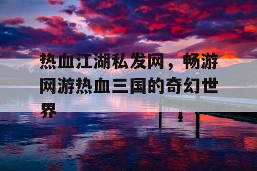 热血江湖私发网，畅游网游热血三国的奇幻世界