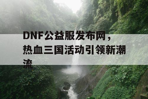 DNF公益服发布网，热血三国活动引领新潮流