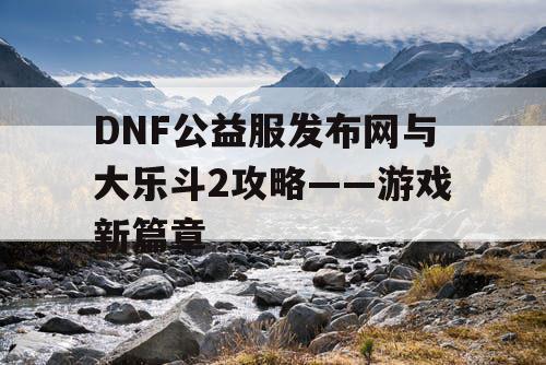 DNF公益服发布网与大乐斗2攻略——游戏新篇章