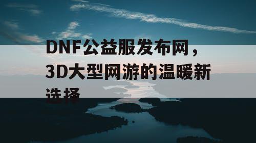 DNF公益服发布网，3D大型网游的温暖新选择