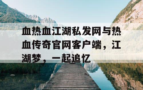 血热血江湖私发网与热血传奇官网客户端，江湖梦，一起追忆