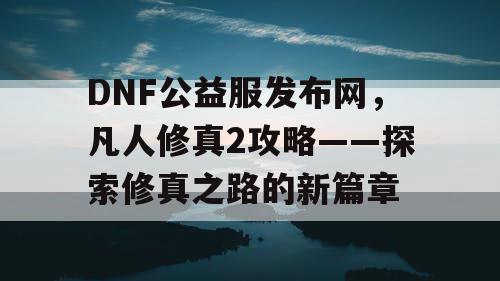 DNF公益服发布网，凡人修真2攻略——探索修真之路的新篇章
