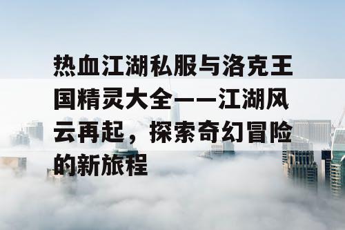 热血江湖私服与洛克王国精灵大全——江湖风云再起，探索奇幻冒险的新旅程
