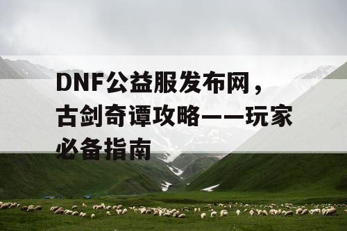 DNF公益服发布网，古剑奇谭攻略——玩家必备指南