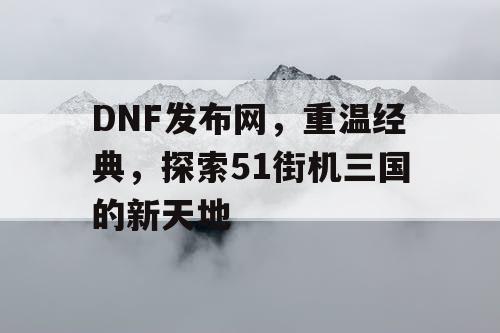 DNF发布网，重温经典，探索51街机三国的新天地