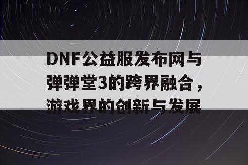 DNF公益服发布网与弹弹堂3的跨界融合，游戏界的创新与发展