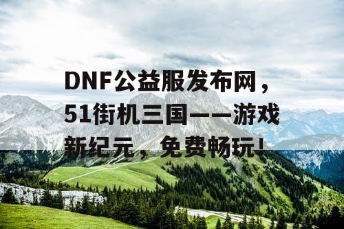 DNF公益服发布网，51街机三国——游戏新纪元，免费畅玩！