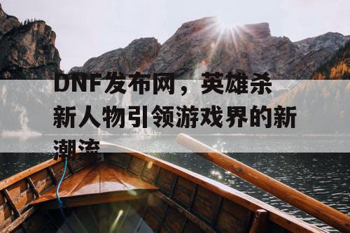 DNF发布网，英雄杀新人物引领游戏界的新潮流