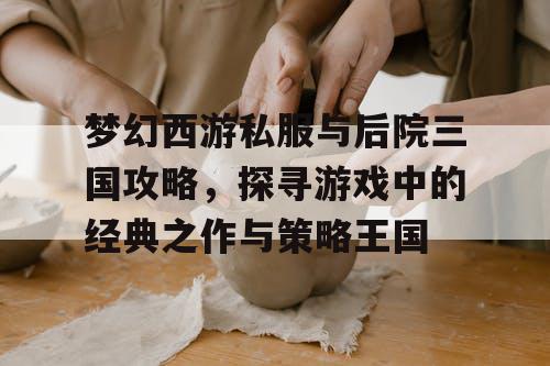 梦幻西游私服与后院三国攻略，探寻游戏中的经典之作与策略王国