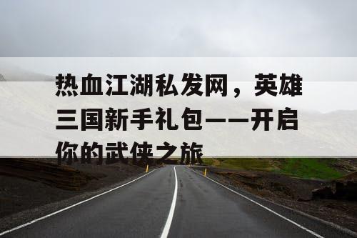 热血江湖私发网，英雄三国新手礼包——开启你的武侠之旅