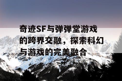 奇迹SF与弹弹堂游戏的跨界交融，探索科幻与游戏的完美融合