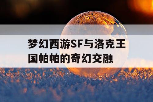梦幻西游SF与洛克王国帕帕的奇幻交融