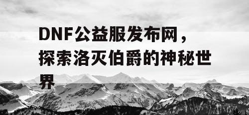 DNF公益服发布网，探索洛灭伯爵的神秘世界