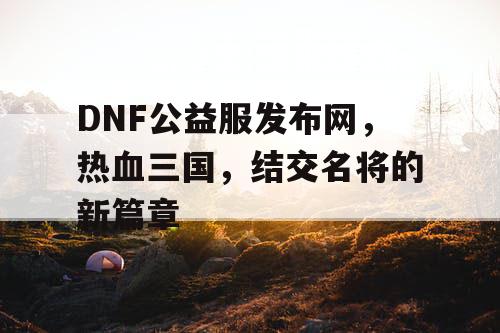 DNF公益服发布网，热血三国，结交名将的新篇章