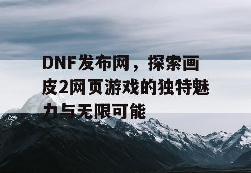 DNF发布网，探索画皮2网页游戏的独特魅力与无限可能