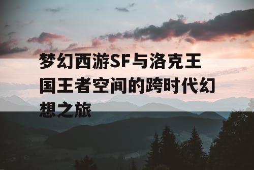 梦幻西游SF与洛克王国王者空间的跨时代幻想之旅