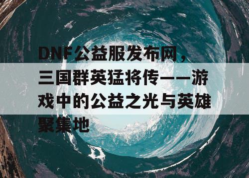 DNF公益服发布网，三国群英猛将传——游戏中的公益之光与英雄聚集地