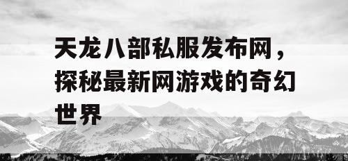 天龙八部私服发布网，探秘最新网游戏的奇幻世界