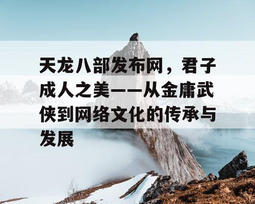 天龙八部发布网，君子成人之美——从金庸武侠到网络文化的传承与发展