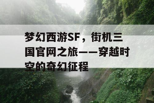 梦幻西游SF，街机三国官网之旅——穿越时空的奇幻征程