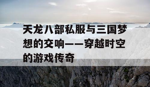 天龙八部私服与三国梦想的交响——穿越时空的游戏传奇