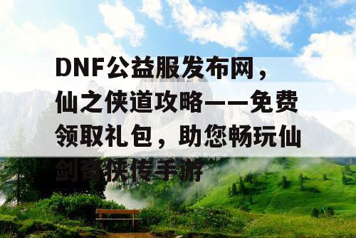 DNF公益服发布网，仙之侠道攻略——免费领取礼包，助您畅玩仙剑奇侠传手游