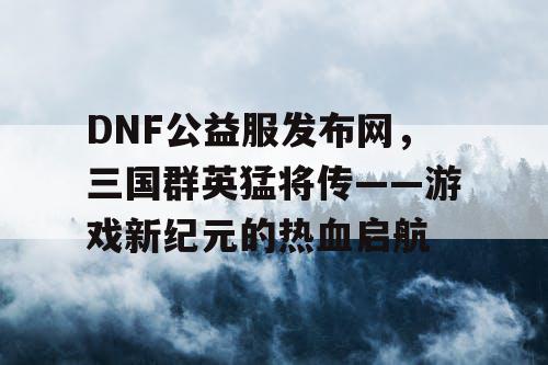 DNF公益服发布网，三国群英猛将传——游戏新纪元的热血启航